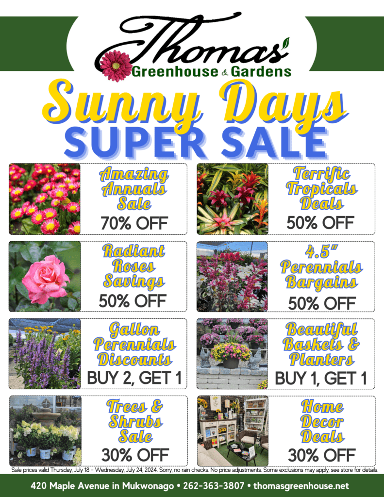 r3TGH July 18 sunny days garden center super sale flyer "Amazing Annuals Sale, 70% off" "Terrific Tropicals Sale, 50% off" "Radiant Roses Sale, 50% off" "Prosperous Perennials Sale, Buy 2, Get 1 Free (4.5 inch)" "Grand Gallon Perennials Sale, Buy 2, Get 1 Free (Gallon)" "Terrific Trees Sale, 30% off" "Superb Shrubs Sale, 30% off" "Beautiful Baskets and Planters Sale, Buy 1, Get 1 Free" "Home Decor Haven Sale, 30% off all items"