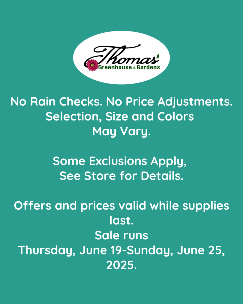 11 Green background with white text reading: “No Rain Checks. No Price Adjustments. Selection, Size and Colors May Vary. Some Exclusions Apply, See Store for Details. Offers and prices valid while supplies last. Sale runs Thursday, June 19–Sunday, June 25, 2025.” Thomas's Greenhouse & Gardens logo appears at the top.